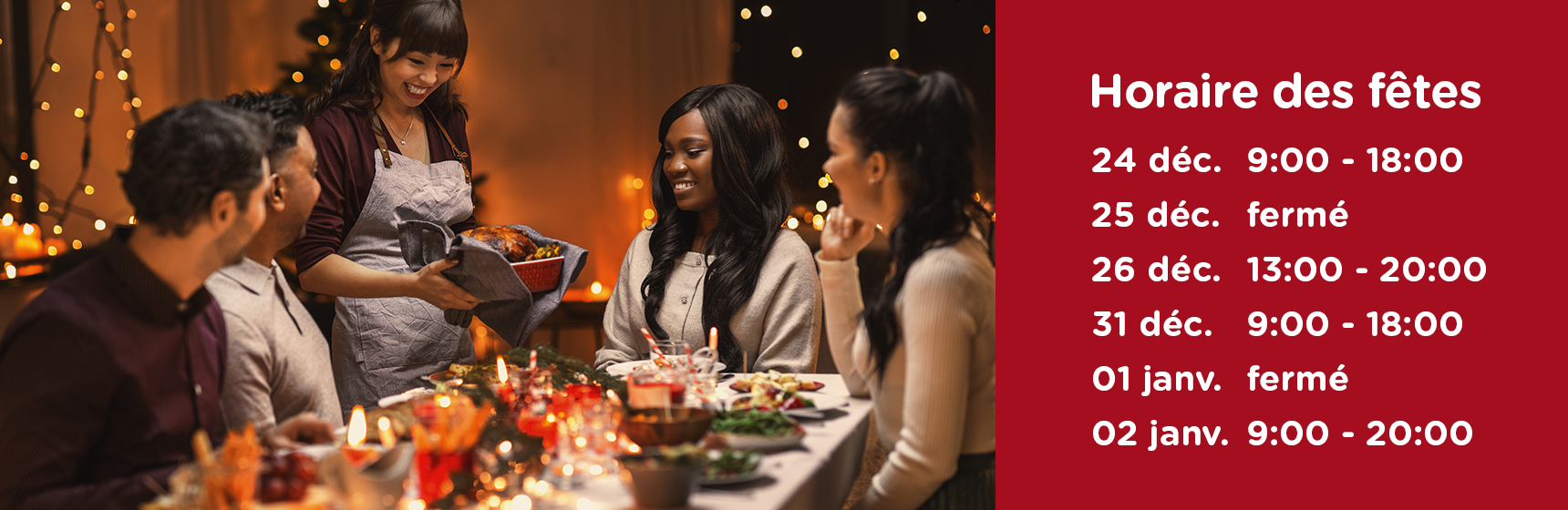 Horaire des fêtes 24 déc. 9:00 - 18:00 25 déc. fermé 26 déc. 13:00 - 20:00 31 déc. 9:00 - 18:00 01 janv. fermé 02 janv. 9:00 - 20:00